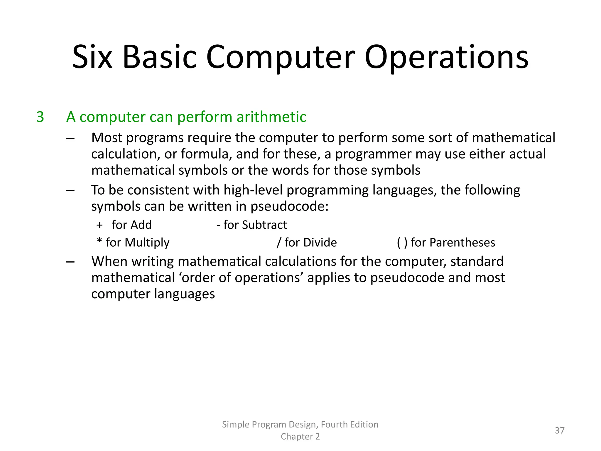 Six Basic Computer Operations
3   A computer can perform arithmetic
    –   Most programs require the computer to perform some sort of mathematical
        calculation, or formula, and for these, a programmer may use either actual
        mathematical symbols or the words for those symbols
    –   To be consistent with high-level programming languages, the following
        symbols can be written in pseudocode:
        + for Add          - for Subtract
        * for Multiply                 / for Divide                 ( ) for Parentheses
    –   When writing mathematical calculations for the computer, standard
        mathematical ‘order of operations’ applies to pseudocode and most
        computer languages




                            Simple Program Design, Fourth Edition
                                                                                          37
                                         Chapter 2
 