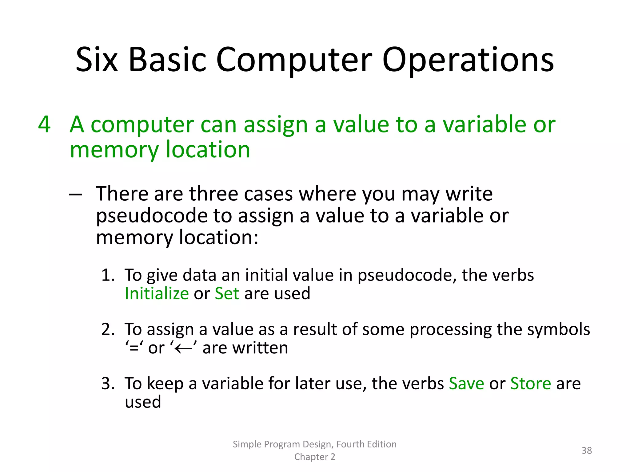 Six Basic Computer Operations
4 A computer can assign a value to a variable or
  memory location
  – There are three cases where you may write
    pseudocode to assign a value to a variable or
    memory location:
     1. To give data an initial value in pseudocode, the verbs
        Initialize or Set are used
     2. To assign a value as a result of some processing the symbols
        ‘=‘ or ‘ ’ are written
     3. To keep a variable for later use, the verbs Save or Store are
        used

                      Simple Program Design, Fourth Edition
                                                                        38
                                   Chapter 2
 