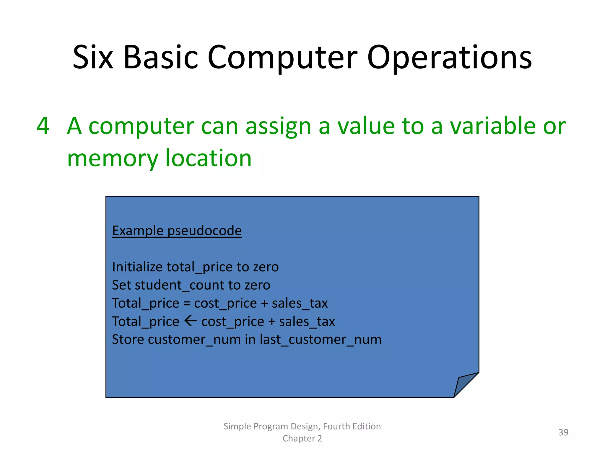 Six Basic Computer Operations
4 A computer can assign a value to a variable or
  memory location

      Example pseudocode

      Initialize total_price to zero
      Set student_count to zero
      Total_price = cost_price + sales_tax
      Total_price  cost_price + sales_tax
      Store customer_num in last_customer_num




                      Simple Program Design, Fourth Edition
                                                              39
                                   Chapter 2
 