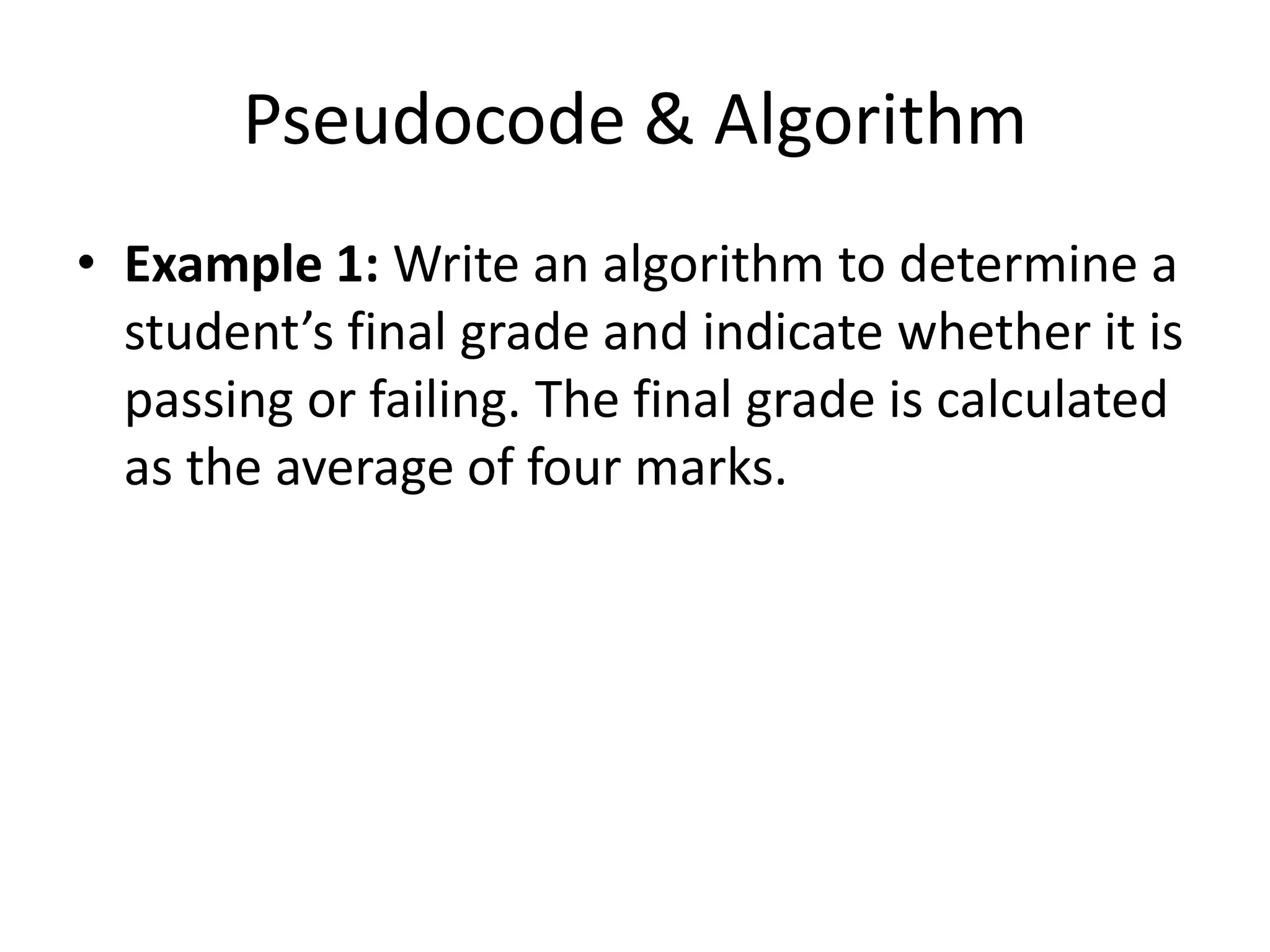 Pseudocode & Algorithm
• Example 1: Write an algorithm to determine a
  student’s final grade and indicate whether it is
  passing or failing. The final grade is calculated
  as the average of four marks.
 