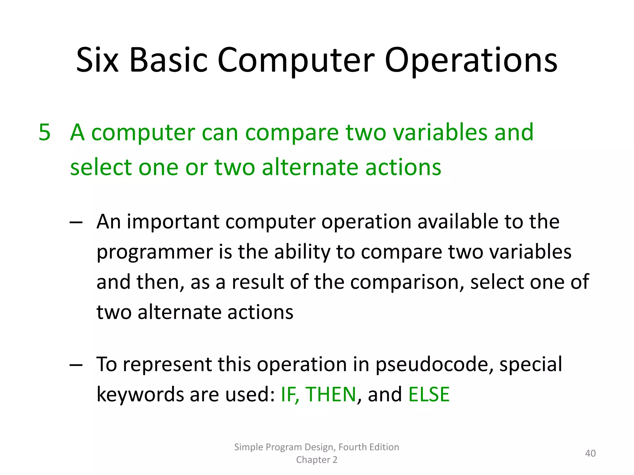 Six Basic Computer Operations
5 A computer can compare two variables and
  select one or two alternate actions

  – An important computer operation available to the
    programmer is the ability to compare two variables
    and then, as a result of the comparison, select one of
    two alternate actions

  – To represent this operation in pseudocode, special
    keywords are used: IF, THEN, and ELSE

                   Simple Program Design, Fourth Edition
                                                           40
                                Chapter 2
 