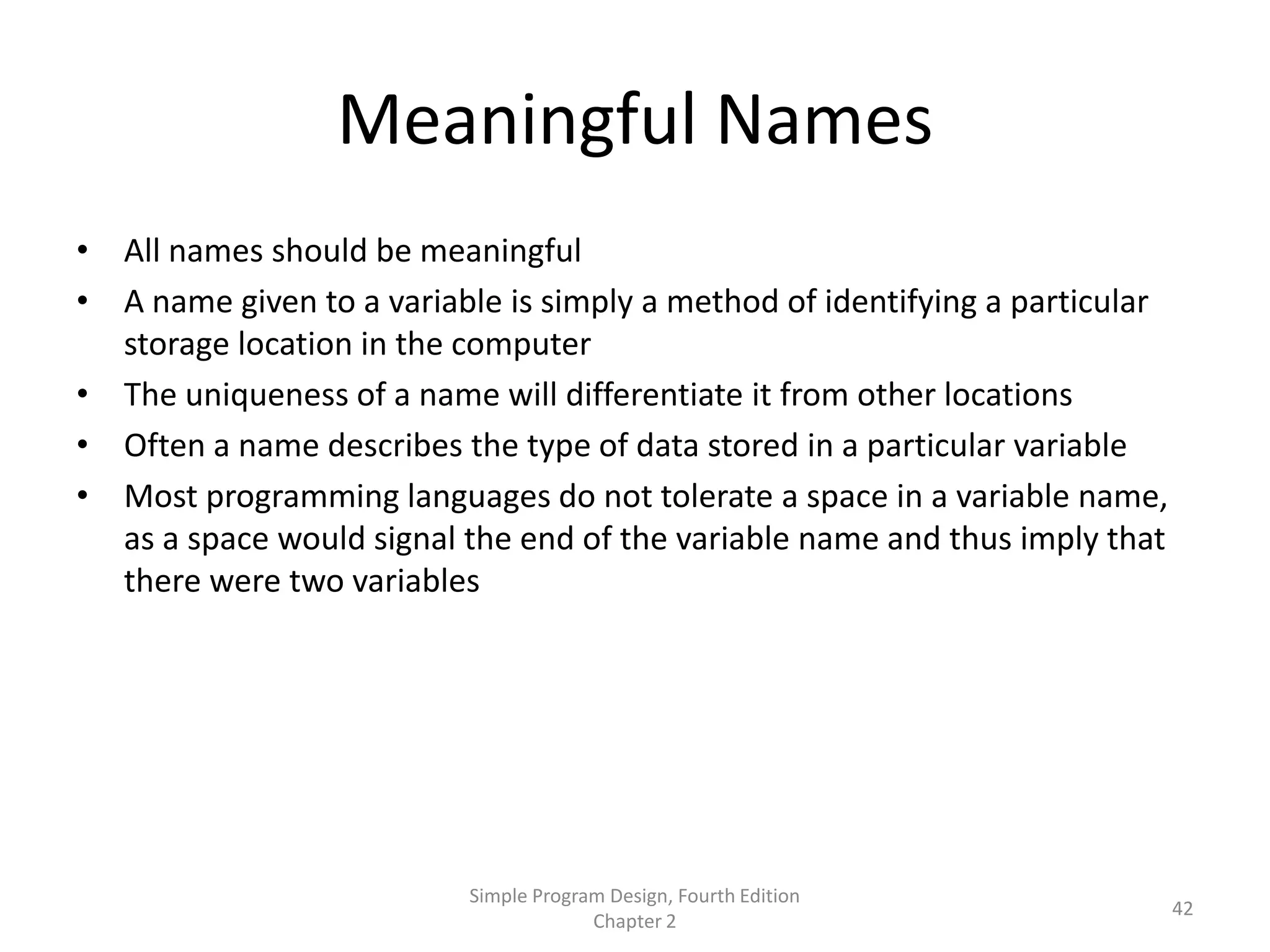 Meaningful Names
• All names should be meaningful
• A name given to a variable is simply a method of identifying a particular
  storage location in the computer
• The uniqueness of a name will differentiate it from other locations
• Often a name describes the type of data stored in a particular variable
• Most programming languages do not tolerate a space in a variable name,
  as a space would signal the end of the variable name and thus imply that
  there were two variables




                           Simple Program Design, Fourth Edition
                                                                              42
                                        Chapter 2
 