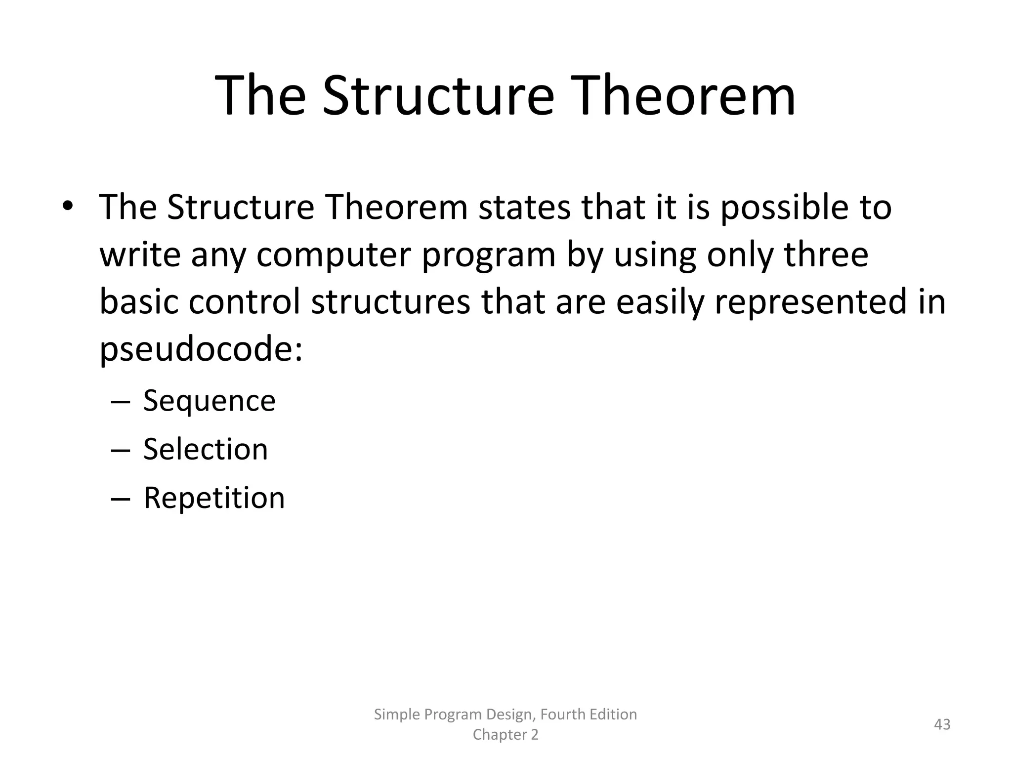 The Structure Theorem
• The Structure Theorem states that it is possible to
  write any computer program by using only three
  basic control structures that are easily represented in
  pseudocode:
   – Sequence
   – Selection
   – Repetition




                    Simple Program Design, Fourth Edition
                                                            43
                                 Chapter 2
 