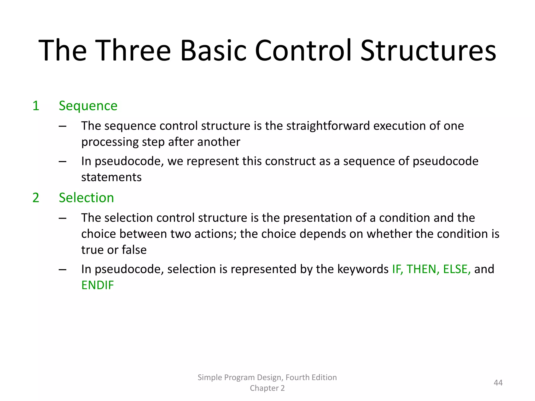 The Three Basic Control Structures
1   Sequence
    –   The sequence control structure is the straightforward execution of one
        processing step after another
    –   In pseudocode, we represent this construct as a sequence of pseudocode
        statements
2   Selection
    –   The selection control structure is the presentation of a condition and the
        choice between two actions; the choice depends on whether the condition is
        true or false
    –   In pseudocode, selection is represented by the keywords IF, THEN, ELSE, and
        ENDIF




                            Simple Program Design, Fourth Edition
                                                                                 44
                                         Chapter 2
 