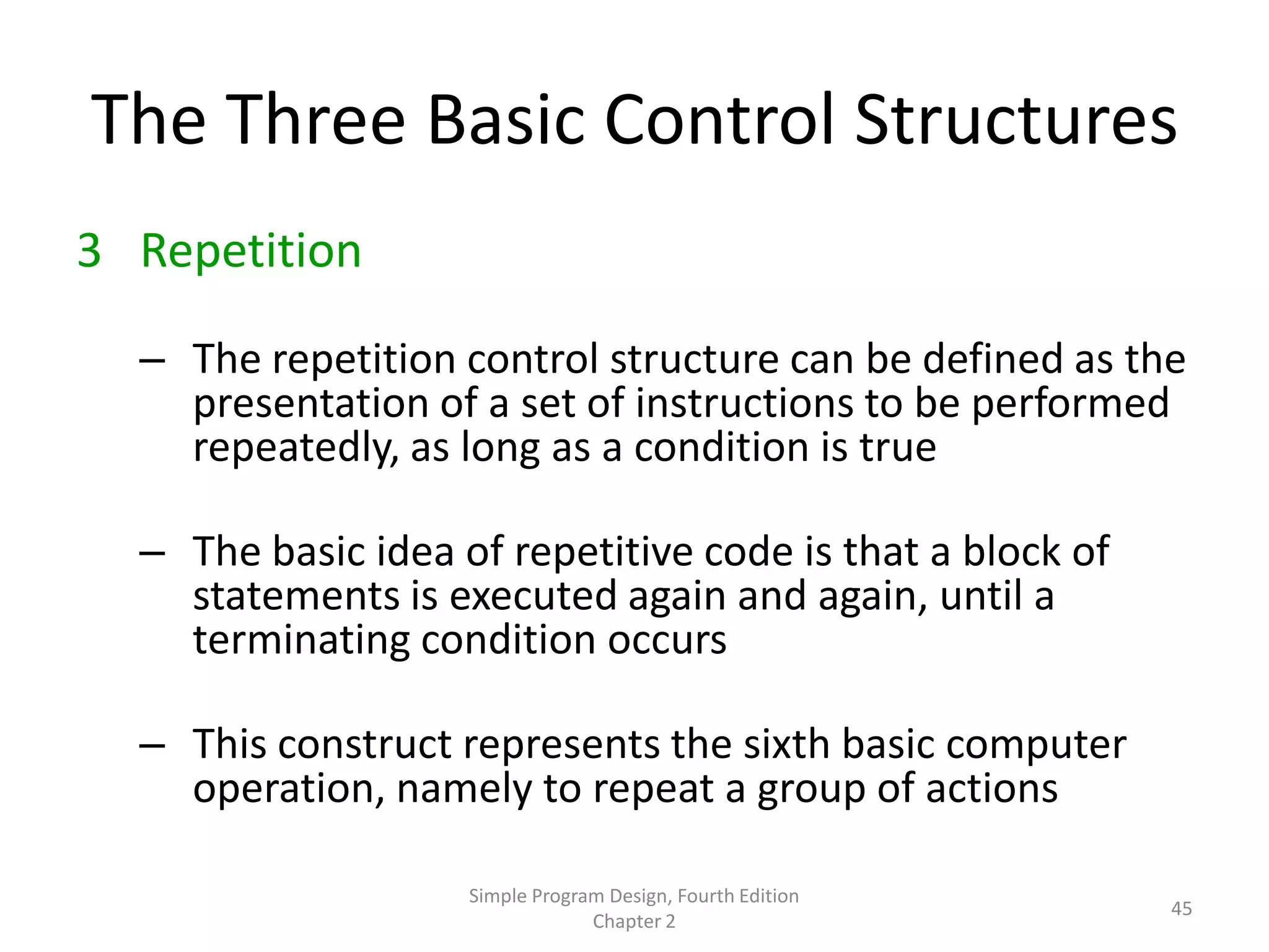 The Three Basic Control Structures
3 Repetition

  – The repetition control structure can be defined as the
    presentation of a set of instructions to be performed
    repeatedly, as long as a condition is true

  – The basic idea of repetitive code is that a block of
    statements is executed again and again, until a
    terminating condition occurs

  – This construct represents the sixth basic computer
    operation, namely to repeat a group of actions

                    Simple Program Design, Fourth Edition
                                                            45
                                 Chapter 2
 