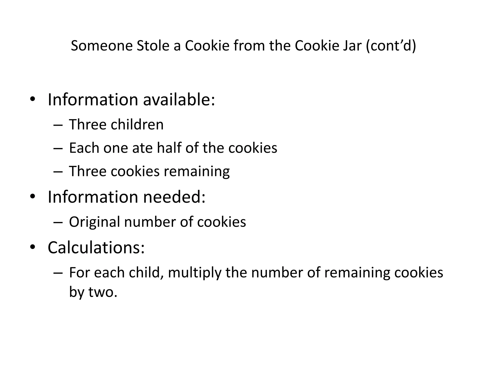 Someone Stole a Cookie from the Cookie Jar (cont’d)


• Information available:
   – Three children
   – Each one ate half of the cookies
   – Three cookies remaining
• Information needed:
   – Original number of cookies
• Calculations:
   – For each child, multiply the number of remaining cookies
     by two.
 