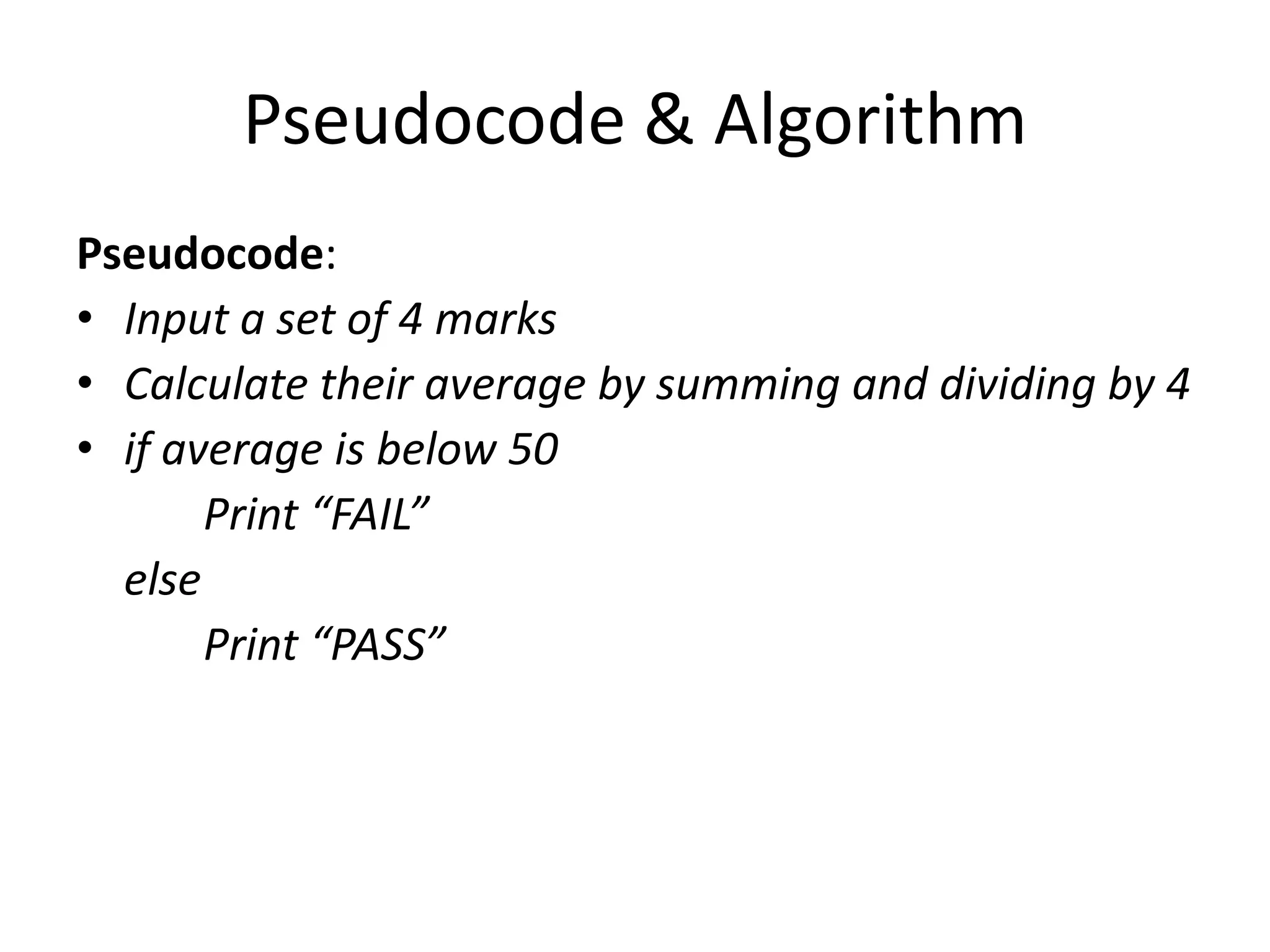 Pseudocode & Algorithm
Pseudocode:
• Input a set of 4 marks
• Calculate their average by summing and dividing by 4
• if average is below 50
       Print “FAIL”
  else
       Print “PASS”
 