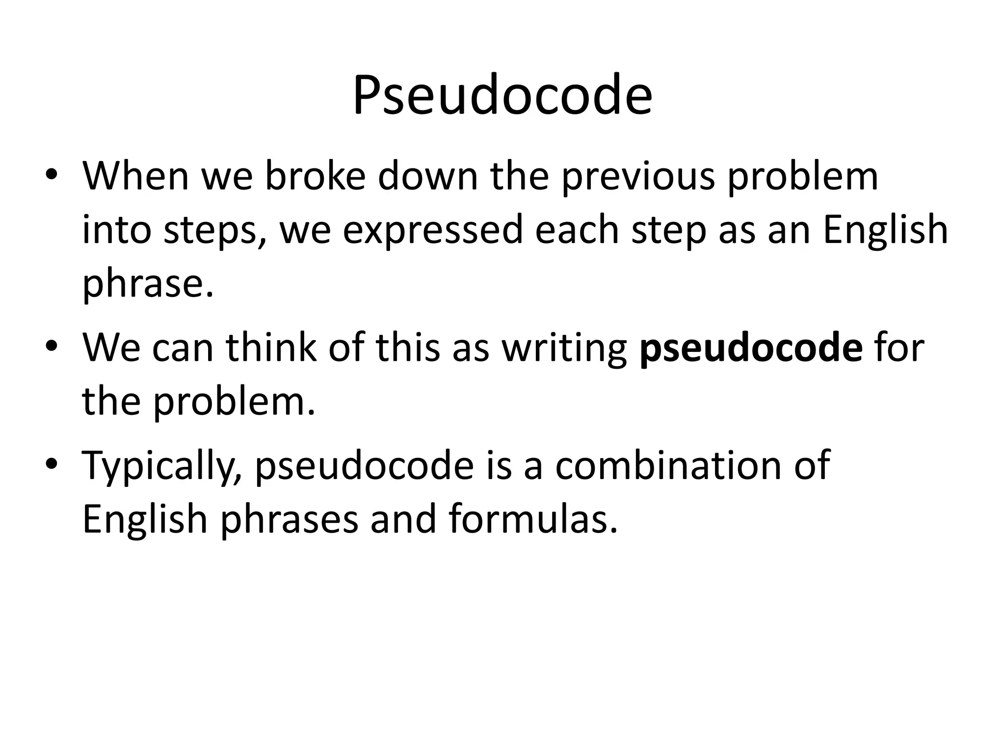 Pseudocode
• When we broke down the previous problem
  into steps, we expressed each step as an English
  phrase.
• We can think of this as writing pseudocode for
  the problem.
• Typically, pseudocode is a combination of
  English phrases and formulas.
 