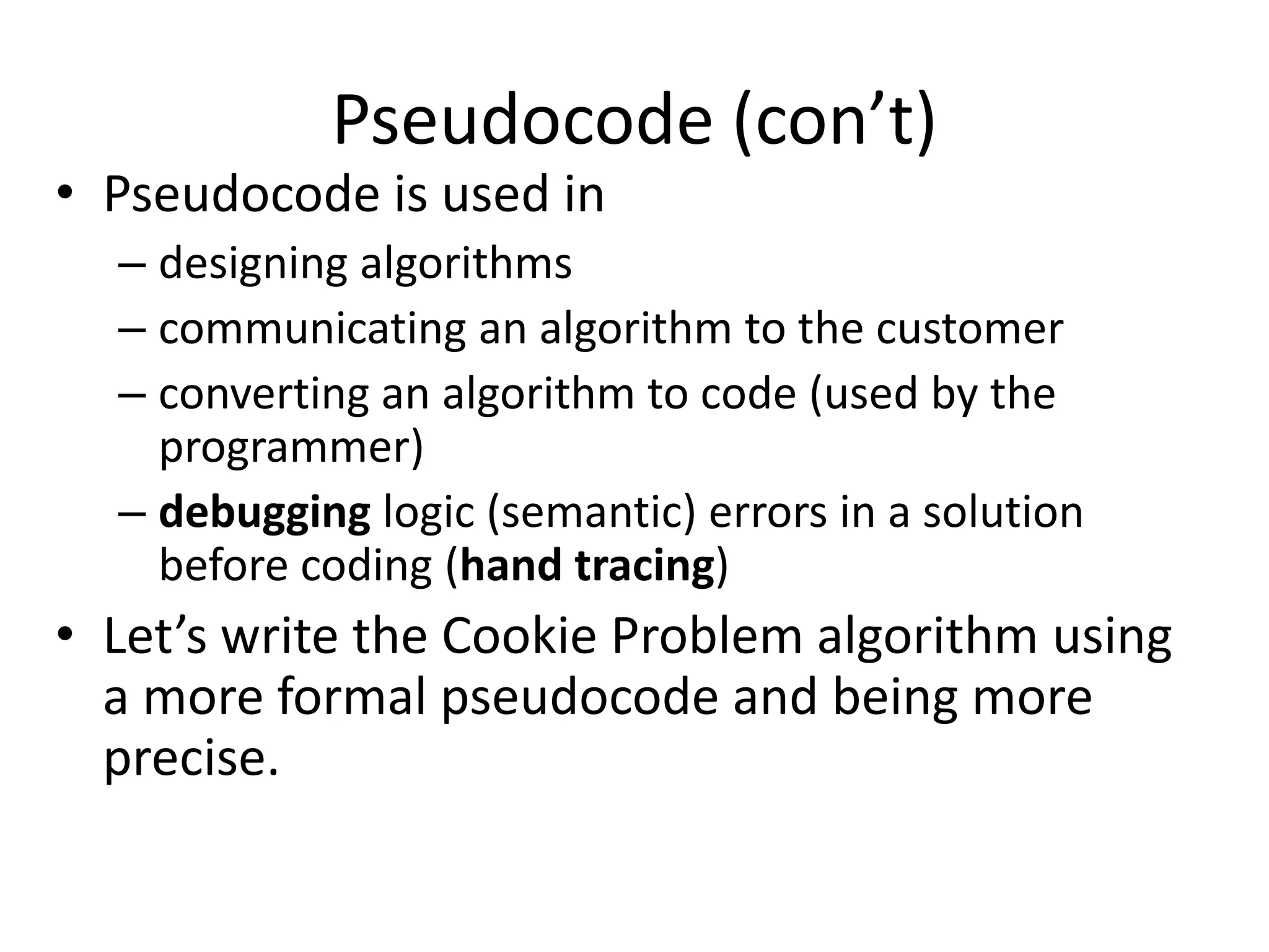 Pseudocode (con’t)
• Pseudocode is used in
  – designing algorithms
  – communicating an algorithm to the customer
  – converting an algorithm to code (used by the
    programmer)
  – debugging logic (semantic) errors in a solution
    before coding (hand tracing)
• Let’s write the Cookie Problem algorithm using
  a more formal pseudocode and being more
  precise.
 
