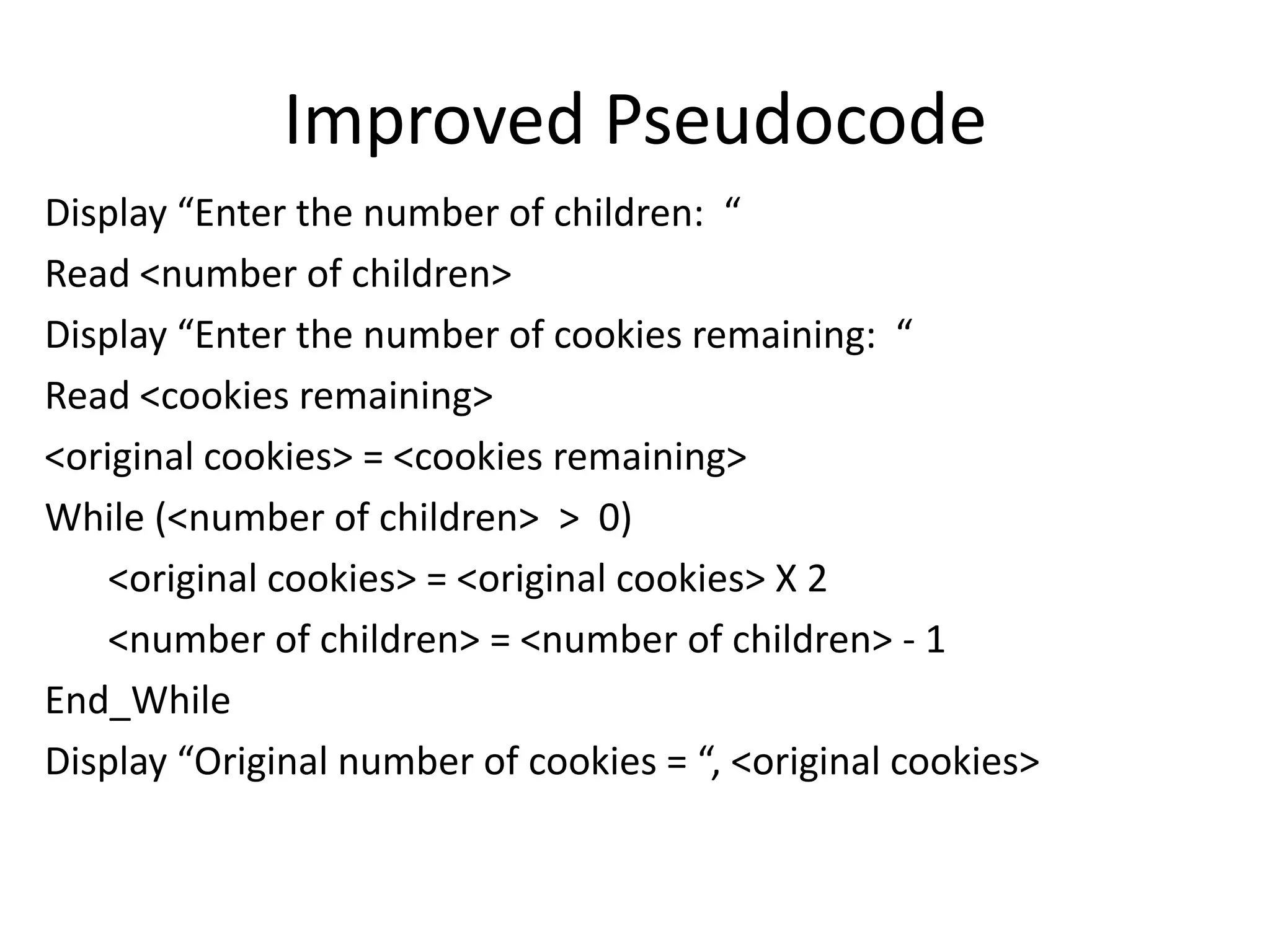 Improved Pseudocode
Display “Enter the number of children: “
Read <number of children>
Display “Enter the number of cookies remaining: “
Read <cookies remaining>
<original cookies> = <cookies remaining>
While (<number of children> > 0)
    <original cookies> = <original cookies> X 2
    <number of children> = <number of children> - 1
End_While
Display “Original number of cookies = “, <original cookies>
 