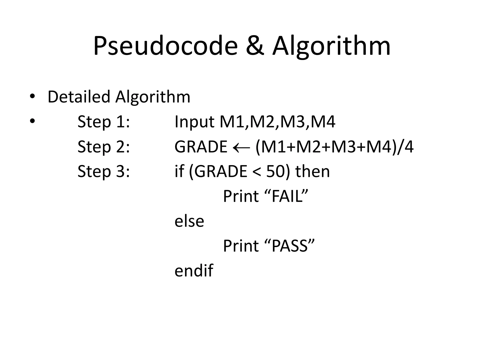Pseudocode & Algorithm
• Detailed Algorithm
•    Step 1:       Input M1,M2,M3,M4
     Step 2:       GRADE (M1+M2+M3+M4)/4
     Step 3:       if (GRADE < 50) then
                          Print “FAIL”
                   else
                          Print “PASS”
                   endif
 