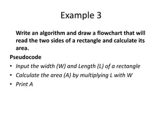 Example 3
  Write an algorithm and draw a flowchart that will
  read the two sides of a rectangle and calculate its
  area.
Pseudocode
• Input the width (W) and Length (L) of a rectangle
• Calculate the area (A) by multiplying L with W
• Print A
 