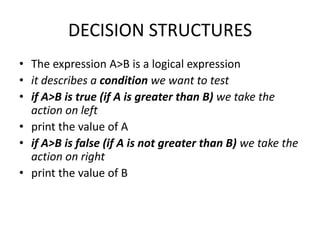 DECISION STRUCTURES
• The expression A>B is a logical expression
• it describes a condition we want to test
• if A>B is true (if A is greater than B) we take the
  action on left
• print the value of A
• if A>B is false (if A is not greater than B) we take the
  action on right
• print the value of B
 