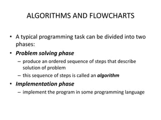 ALGORITHMS AND FLOWCHARTS

• A typical programming task can be divided into two
  phases:
• Problem solving phase
   – produce an ordered sequence of steps that describe
     solution of problem
   – this sequence of steps is called an algorithm
• Implementation phase
   – implement the program in some programming language
 