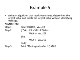 Example 5
• Write an algorithm that reads two values, determines the
   largest value and prints the largest value with an identifying
   message.
ALGORITHM
Step 1:         Input VALUE1, VALUE2
Step 2:         if (VALUE1 > VALUE2) then
                        MAX VALUE1
                else
                        MAX VALUE2
                endif
Step 3:         Print “The largest value is”, MAX
 