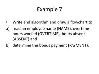 Example 7

• Write and algorithm and draw a flowchart to
a) read an employee name (NAME), overtime
   hours worked (OVERTIME), hours absent
   (ABSENT) and
b) determine the bonus payment (PAYMENT).
 