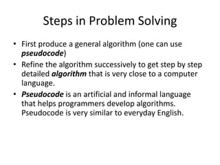 Steps in Problem Solving
• First produce a general algorithm (one can use
  pseudocode)
• Refine the algorithm successively to get step by step
  detailed algorithm that is very close to a computer
  language.
• Pseudocode is an artificial and informal language
  that helps programmers develop algorithms.
  Pseudocode is very similar to everyday English.
 