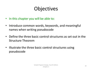 Objectives
• In this chapter you will be able to:

• Introduce common words, keywords, and meaningful
  names when writing pseudocode

• Define the three basic control structures as set out in the
  Structure Theorem

• Illustrate the three basic control structures using
  pseudocode


                      Simple Program Design, Fourth Edition
                                                              32
                                   Chapter 2
 