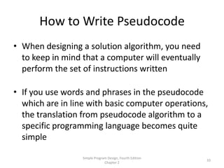 How to Write Pseudocode
• When designing a solution algorithm, you need
  to keep in mind that a computer will eventually
  perform the set of instructions written

• If you use words and phrases in the pseudocode
  which are in line with basic computer operations,
  the translation from pseudocode algorithm to a
  specific programming language becomes quite
  simple

                  Simple Program Design, Fourth Edition
                                                          33
                               Chapter 2
 