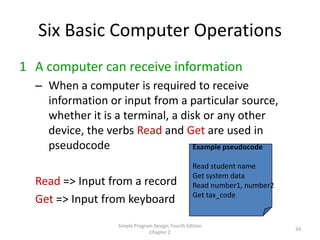 Six Basic Computer Operations
1 A computer can receive information
  – When a computer is required to receive
    information or input from a particular source,
    whether it is a terminal, a disk or any other
    device, the verbs Read and Get are used in
    pseudocode                     Example pseudocode

                                                   Read student name
                                                   Get system data
  Read => Input from a record                      Read number1, number2
                                                   Get tax_code
  Get => Input from keyboard
                   Simple Program Design, Fourth Edition
                                                                           34
                                Chapter 2
 