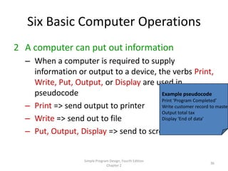 Six Basic Computer Operations
2 A computer can put out information
  – When a computer is required to supply
    information or output to a device, the verbs Print,
    Write, Put, Output, or Display are used in
    pseudocode                          Example pseudocode
                                        Print ‘Program Completed’
  – Print => send output to printer     Write customer record to master
                                        Output total tax
  – Write => send out to file           Display ‘End of data’

  – Put, Output, Display => send to screen


                     Simple Program Design, Fourth Edition
                                                                36
                                  Chapter 2
 
