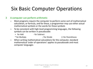 Six Basic Computer Operations
3   A computer can perform arithmetic
    –   Most programs require the computer to perform some sort of mathematical
        calculation, or formula, and for these, a programmer may use either actual
        mathematical symbols or the words for those symbols
    –   To be consistent with high-level programming languages, the following
        symbols can be written in pseudocode:
        + for Add          - for Subtract
        * for Multiply                 / for Divide                 ( ) for Parentheses
    –   When writing mathematical calculations for the computer, standard
        mathematical ‘order of operations’ applies to pseudocode and most
        computer languages




                            Simple Program Design, Fourth Edition
                                                                                          37
                                         Chapter 2
 
