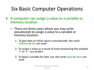 Six Basic Computer Operations
4 A computer can assign a value to a variable or
  memory location
  – There are three cases where you may write
    pseudocode to assign a value to a variable or
    memory location:
     1. To give data an initial value in pseudocode, the verbs
        Initialize or Set are used
     2. To assign a value as a result of some processing the symbols
        ‘=‘ or ‘ ’ are written
     3. To keep a variable for later use, the verbs Save or Store are
        used

                      Simple Program Design, Fourth Edition
                                                                        38
                                   Chapter 2
 