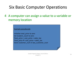 Six Basic Computer Operations
4 A computer can assign a value to a variable or
  memory location

      Example pseudocode

      Initialize total_price to zero
      Set student_count to zero
      Total_price = cost_price + sales_tax
      Total_price  cost_price + sales_tax
      Store customer_num in last_customer_num




                      Simple Program Design, Fourth Edition
                                                              39
                                   Chapter 2
 