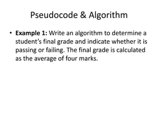 Pseudocode & Algorithm
• Example 1: Write an algorithm to determine a
  student’s final grade and indicate whether it is
  passing or failing. The final grade is calculated
  as the average of four marks.
 