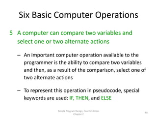 Six Basic Computer Operations
5 A computer can compare two variables and
  select one or two alternate actions

  – An important computer operation available to the
    programmer is the ability to compare two variables
    and then, as a result of the comparison, select one of
    two alternate actions

  – To represent this operation in pseudocode, special
    keywords are used: IF, THEN, and ELSE

                   Simple Program Design, Fourth Edition
                                                           40
                                Chapter 2
 