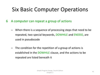 Six Basic Computer Operations
6 A computer can repeat a group of actions

   – When there is a sequence of processing steps that need to be
      repeated, two special keywords, DOWHILE and ENDDO, are
      used in pseudocode

   – The condition for the repetition of a group of actions is
      established in the DOWHILE clause, and the actions to be
      repeated are listed beneath it



                        Simple Program Design, Fourth Edition
                                                                    41
                                     Chapter 2
 