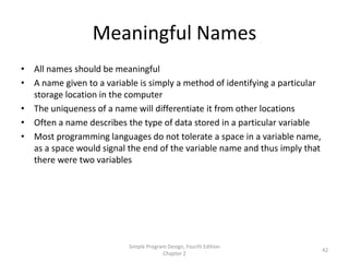 Meaningful Names
• All names should be meaningful
• A name given to a variable is simply a method of identifying a particular
  storage location in the computer
• The uniqueness of a name will differentiate it from other locations
• Often a name describes the type of data stored in a particular variable
• Most programming languages do not tolerate a space in a variable name,
  as a space would signal the end of the variable name and thus imply that
  there were two variables




                           Simple Program Design, Fourth Edition
                                                                              42
                                        Chapter 2
 
