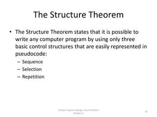 The Structure Theorem
• The Structure Theorem states that it is possible to
  write any computer program by using only three
  basic control structures that are easily represented in
  pseudocode:
   – Sequence
   – Selection
   – Repetition




                    Simple Program Design, Fourth Edition
                                                            43
                                 Chapter 2
 