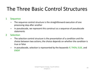 The Three Basic Control Structures
1   Sequence
    –   The sequence control structure is the straightforward execution of one
        processing step after another
    –   In pseudocode, we represent this construct as a sequence of pseudocode
        statements
2   Selection
    –   The selection control structure is the presentation of a condition and the
        choice between two actions; the choice depends on whether the condition is
        true or false
    –   In pseudocode, selection is represented by the keywords IF, THEN, ELSE, and
        ENDIF




                            Simple Program Design, Fourth Edition
                                                                                 44
                                         Chapter 2
 