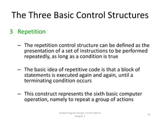 The Three Basic Control Structures
3 Repetition

  – The repetition control structure can be defined as the
    presentation of a set of instructions to be performed
    repeatedly, as long as a condition is true

  – The basic idea of repetitive code is that a block of
    statements is executed again and again, until a
    terminating condition occurs

  – This construct represents the sixth basic computer
    operation, namely to repeat a group of actions

                    Simple Program Design, Fourth Edition
                                                            45
                                 Chapter 2
 