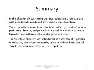 Summary
• In this chapter, six basic computer operations were listed, along
  with pseudocode words and keywords to represent them
• These operations were: to receive information, put out information,
  perform arithmetic, assign a value to a variable, decide between
  two alternate actions, and repeat a group of actions
• The Structure Theorem was introduced; it states that it is possible
  to write any computer program by using only three basic control
  structures: sequence, selection, and repetition




                         Simple Program Design, Fourth Edition
                                                                        46
                                      Chapter 2
 