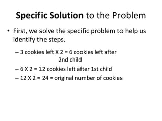 Specific Solution to the Problem
• First, we solve the specific problem to help us
  identify the steps.
  – 3 cookies left X 2 = 6 cookies left after
                    2nd child
  – 6 X 2 = 12 cookies left after 1st child
  – 12 X 2 = 24 = original number of cookies
 