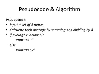 Pseudocode & Algorithm
Pseudocode:
• Input a set of 4 marks
• Calculate their average by summing and dividing by 4
• if average is below 50
       Print “FAIL”
  else
       Print “PASS”
 