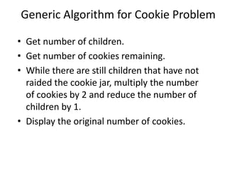 Generic Algorithm for Cookie Problem

• Get number of children.
• Get number of cookies remaining.
• While there are still children that have not
  raided the cookie jar, multiply the number
  of cookies by 2 and reduce the number of
  children by 1.
• Display the original number of cookies.
 