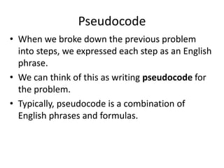 Pseudocode
• When we broke down the previous problem
  into steps, we expressed each step as an English
  phrase.
• We can think of this as writing pseudocode for
  the problem.
• Typically, pseudocode is a combination of
  English phrases and formulas.
 