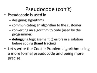Pseudocode (con’t)
• Pseudocode is used in
  – designing algorithms
  – communicating an algorithm to the customer
  – converting an algorithm to code (used by the
    programmer)
  – debugging logic (semantic) errors in a solution
    before coding (hand tracing)
• Let’s write the Cookie Problem algorithm using
  a more formal pseudocode and being more
  precise.
 