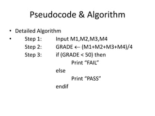 Pseudocode & Algorithm
• Detailed Algorithm
•    Step 1:       Input M1,M2,M3,M4
     Step 2:       GRADE (M1+M2+M3+M4)/4
     Step 3:       if (GRADE < 50) then
                          Print “FAIL”
                   else
                          Print “PASS”
                   endif
 