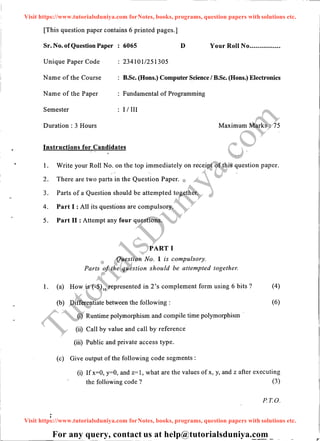 -.
[This question paper contains 6 printed pages.]
Sr. No. ofQuestion Paper 6065 D Your Roll No................
Unique Paper Code 2341011251305
Narne of the Course B.Sc. (Hons.) Computer Science I B.Sc. (Hons.) Electronics
Name of the Paper Fundamental of Programming
Semester I I III
Duration : 3 Hours Maximum Marks: 75
Instructions for Candidates
1. Write your Roll No. on the top immediately on receipt of this question paper.
2. There are two parts in the Question Paper.
3. Parts of a Question should be attempted together.
4. Part I : All its questions are compulsory.
5. Part II : Attempt any four questions.
PART I
Question No. 1 is compulsory.
Parts of the question should be attempted together.
1. (a) How.is (-5)10
represented in 2's complement form using 6 bits? (4)
(b) Differentiate between the following :
(i) Runtime polymorphism and compile time polymorphism
(ii) Call by value and call by reference
(iii) Public and private access type.
(c) Give output of the following code segments :
(6)
(i) If x=O, y=O, and z=1, what are the values of x, y, and z after executing
the following code ? (3)
PT.O.
TutorialsD
uniya.com
Visit https://www.tutorialsduniya.com forNotes, books, programs, question papers with solutions etc.
Visit https://www.tutorialsduniya.com forNotes, books, programs, question papers with solutions etc.
For any query, contact us at help@tutorialsduniya.com
 