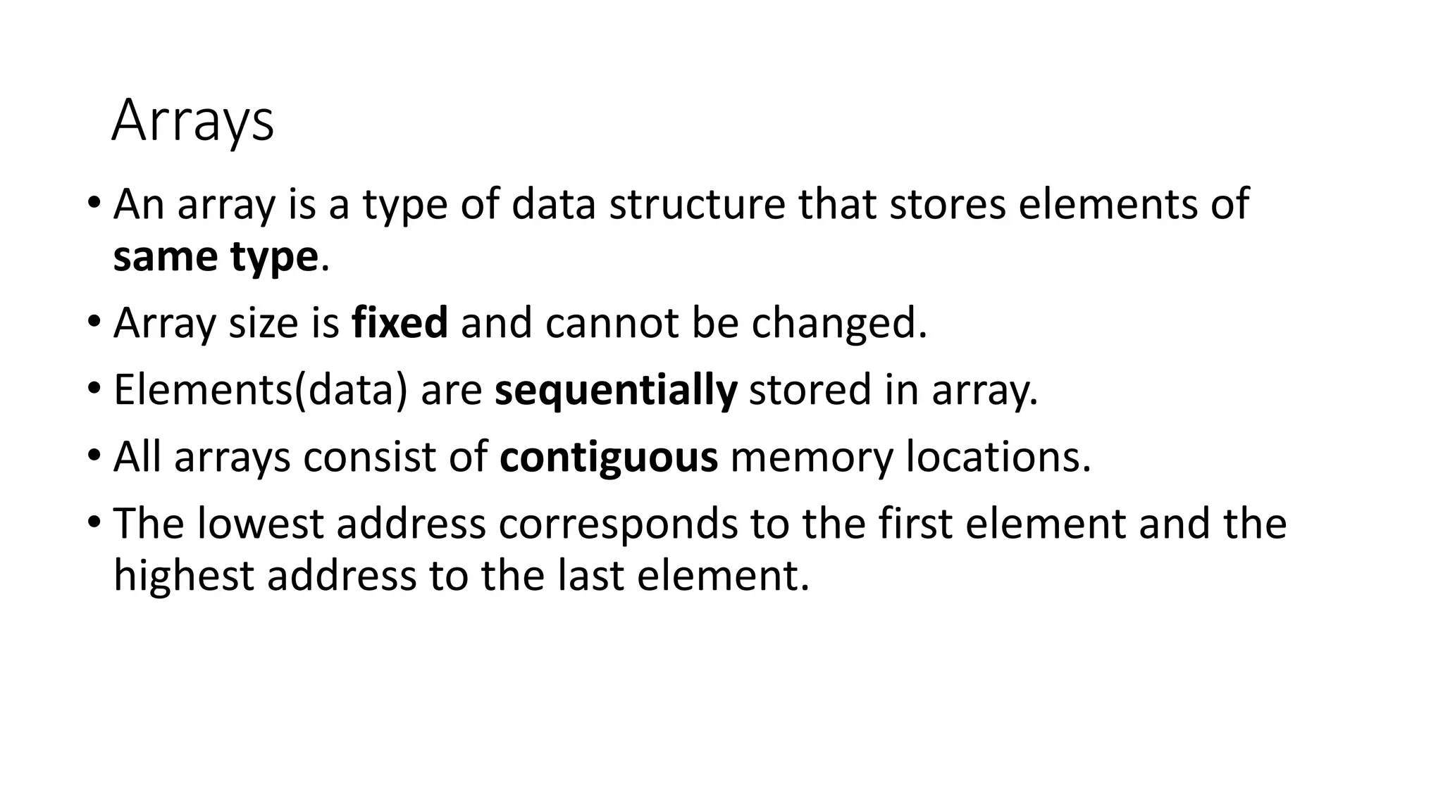 Arrays
• An array is a type of data structure that stores elements of
same type.
• Array size is fixed and cannot be changed.
• Elements(data) are sequentially stored in array.
• All arrays consist of contiguous memory locations.
• The lowest address corresponds to the first element and the
highest address to the last element.
 