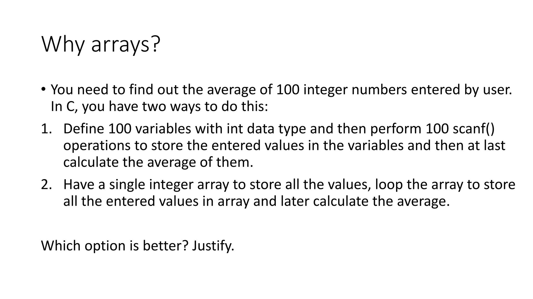 Why arrays?
• You need to find out the average of 100 integer numbers entered by user.
In C, you have two ways to do this:
1. Define 100 variables with int data type and then perform 100 scanf()
operations to store the entered values in the variables and then at last
calculate the average of them.
2. Have a single integer array to store all the values, loop the array to store
all the entered values in array and later calculate the average.
Which option is better? Justify.
 