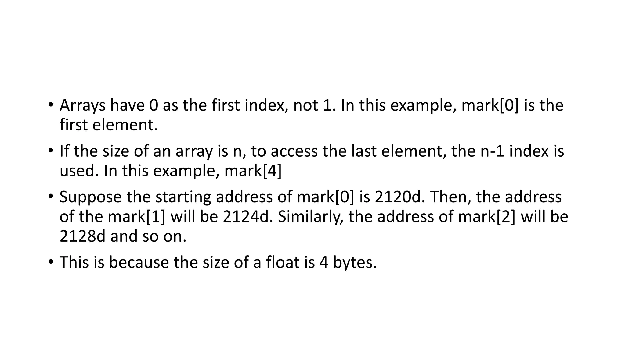 • Arrays have 0 as the first index, not 1. In this example, mark[0] is the
first element.
• If the size of an array is n, to access the last element, the n-1 index is
used. In this example, mark[4]
• Suppose the starting address of mark[0] is 2120d. Then, the address
of the mark[1] will be 2124d. Similarly, the address of mark[2] will be
2128d and so on.
• This is because the size of a float is 4 bytes.
 