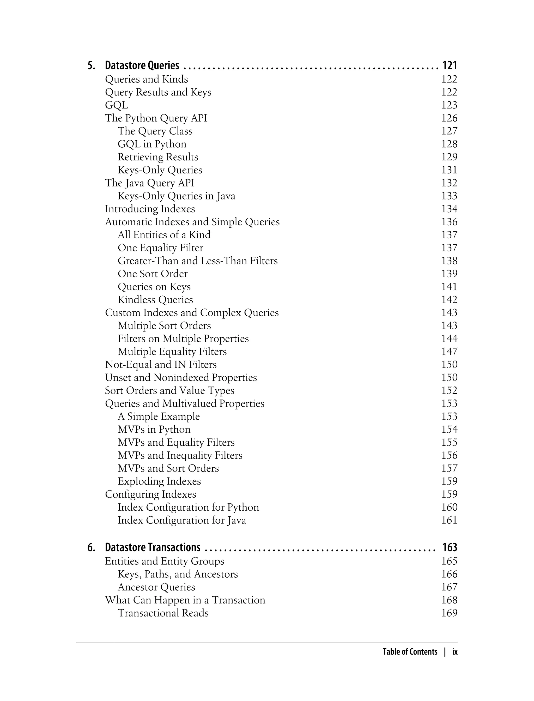 5. Datastore Queries . . . . . . . . . . . . . . . . . . . . . . . . . . . . . . . . . . . . . . . . . . . . . . . . . . . . . 121
      Queries and Kinds                                                                                                     122
      Query Results and Keys                                                                                                122
      GQL                                                                                                                   123
      The Python Query API                                                                                                  126
         The Query Class                                                                                                    127
         GQL in Python                                                                                                      128
         Retrieving Results                                                                                                 129
         Keys-Only Queries                                                                                                  131
      The Java Query API                                                                                                    132
         Keys-Only Queries in Java                                                                                          133
      Introducing Indexes                                                                                                   134
      Automatic Indexes and Simple Queries                                                                                  136
         All Entities of a Kind                                                                                             137
         One Equality Filter                                                                                                137
         Greater-Than and Less-Than Filters                                                                                 138
         One Sort Order                                                                                                     139
         Queries on Keys                                                                                                    141
         Kindless Queries                                                                                                   142
      Custom Indexes and Complex Queries                                                                                    143
         Multiple Sort Orders                                                                                               143
         Filters on Multiple Properties                                                                                     144
         Multiple Equality Filters                                                                                          147
      Not-Equal and IN Filters                                                                                              150
      Unset and Nonindexed Properties                                                                                       150
      Sort Orders and Value Types                                                                                           152
      Queries and Multivalued Properties                                                                                    153
         A Simple Example                                                                                                   153
         MVPs in Python                                                                                                     154
         MVPs and Equality Filters                                                                                          155
         MVPs and Inequality Filters                                                                                        156
         MVPs and Sort Orders                                                                                               157
         Exploding Indexes                                                                                                  159
      Configuring Indexes                                                                                                   159
         Index Configuration for Python                                                                                     160
         Index Configuration for Java                                                                                       161

6. Datastore Transactions . . . . . . . . . . . . . . . . . . . . . . . . . . . . . . . . . . . . . . . . . . . . . . . . 163
      Entities and Entity Groups                                                                                            165
        Keys, Paths, and Ancestors                                                                                          166
        Ancestor Queries                                                                                                    167
      What Can Happen in a Transaction                                                                                      168
        Transactional Reads                                                                                                 169


                                                                                                       Table of Contents | ix
 