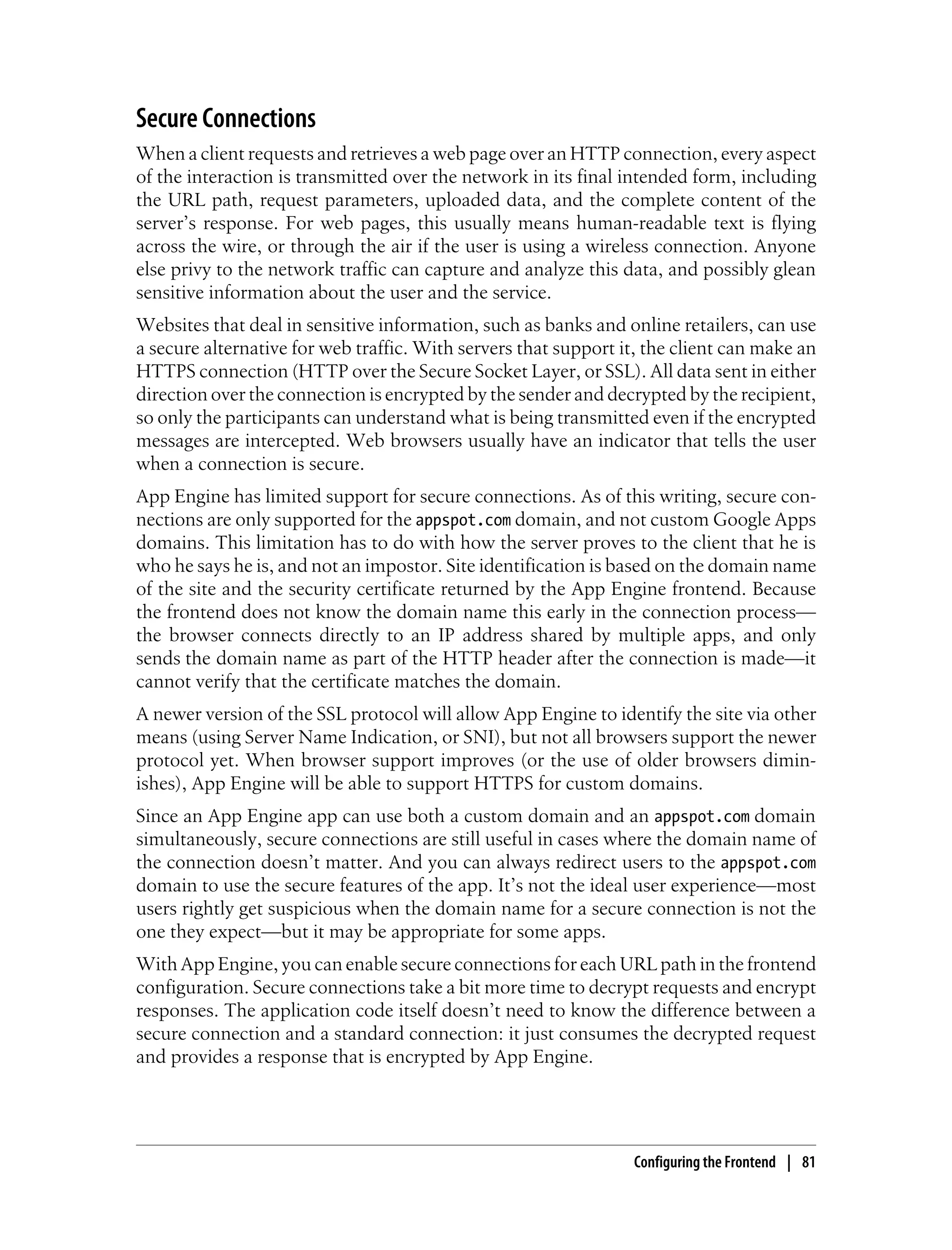 Secure Connections
When a client requests and retrieves a web page over an HTTP connection, every aspect
of the interaction is transmitted over the network in its final intended form, including
the URL path, request parameters, uploaded data, and the complete content of the
server’s response. For web pages, this usually means human-readable text is flying
across the wire, or through the air if the user is using a wireless connection. Anyone
else privy to the network traffic can capture and analyze this data, and possibly glean
sensitive information about the user and the service.
Websites that deal in sensitive information, such as banks and online retailers, can use
a secure alternative for web traffic. With servers that support it, the client can make an
HTTPS connection (HTTP over the Secure Socket Layer, or SSL). All data sent in either
direction over the connection is encrypted by the sender and decrypted by the recipient,
so only the participants can understand what is being transmitted even if the encrypted
messages are intercepted. Web browsers usually have an indicator that tells the user
when a connection is secure.
App Engine has limited support for secure connections. As of this writing, secure con-
nections are only supported for the appspot.com domain, and not custom Google Apps
domains. This limitation has to do with how the server proves to the client that he is
who he says he is, and not an impostor. Site identification is based on the domain name
of the site and the security certificate returned by the App Engine frontend. Because
the frontend does not know the domain name this early in the connection process—
the browser connects directly to an IP address shared by multiple apps, and only
sends the domain name as part of the HTTP header after the connection is made—it
cannot verify that the certificate matches the domain.
A newer version of the SSL protocol will allow App Engine to identify the site via other
means (using Server Name Indication, or SNI), but not all browsers support the newer
protocol yet. When browser support improves (or the use of older browsers dimin-
ishes), App Engine will be able to support HTTPS for custom domains.
Since an App Engine app can use both a custom domain and an appspot.com domain
simultaneously, secure connections are still useful in cases where the domain name of
the connection doesn’t matter. And you can always redirect users to the appspot.com
domain to use the secure features of the app. It’s not the ideal user experience—most
users rightly get suspicious when the domain name for a secure connection is not the
one they expect—but it may be appropriate for some apps.
With App Engine, you can enable secure connections for each URL path in the frontend
configuration. Secure connections take a bit more time to decrypt requests and encrypt
responses. The application code itself doesn’t need to know the difference between a
secure connection and a standard connection: it just consumes the decrypted request
and provides a response that is encrypted by App Engine.




                                                                 Configuring the Frontend | 81
 