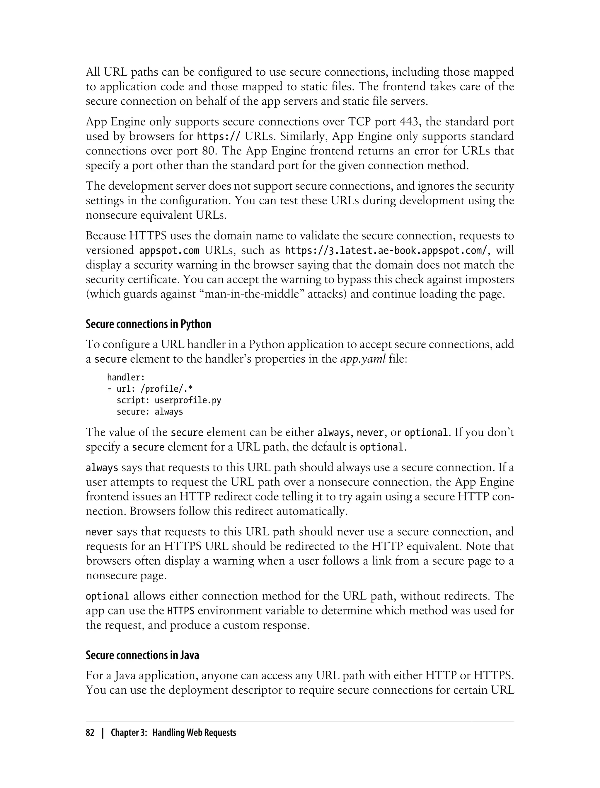All URL paths can be configured to use secure connections, including those mapped
to application code and those mapped to static files. The frontend takes care of the
secure connection on behalf of the app servers and static file servers.
App Engine only supports secure connections over TCP port 443, the standard port
used by browsers for https:// URLs. Similarly, App Engine only supports standard
connections over port 80. The App Engine frontend returns an error for URLs that
specify a port other than the standard port for the given connection method.
The development server does not support secure connections, and ignores the security
settings in the configuration. You can test these URLs during development using the
nonsecure equivalent URLs.
Because HTTPS uses the domain name to validate the secure connection, requests to
versioned appspot.com URLs, such as https://3.latest.ae-book.appspot.com/, will
display a security warning in the browser saying that the domain does not match the
security certificate. You can accept the warning to bypass this check against imposters
(which guards against “man-in-the-middle” attacks) and continue loading the page.

Secure connections in Python
To configure a URL handler in a Python application to accept secure connections, add
a secure element to the handler’s properties in the app.yaml file:
     handler:
     - url: /profile/.*
       script: userprofile.py
       secure: always

The value of the secure element can be either always, never, or optional. If you don’t
specify a secure element for a URL path, the default is optional.
always says that requests to this URL path should always use a secure connection. If a
user attempts to request the URL path over a nonsecure connection, the App Engine
frontend issues an HTTP redirect code telling it to try again using a secure HTTP con-
nection. Browsers follow this redirect automatically.
never says that requests to this URL path should never use a secure connection, and
requests for an HTTPS URL should be redirected to the HTTP equivalent. Note that
browsers often display a warning when a user follows a link from a secure page to a
nonsecure page.
optional allows either connection method for the URL path, without redirects. The
app can use the HTTPS environment variable to determine which method was used for
the request, and produce a custom response.

Secure connections in Java
For a Java application, anyone can access any URL path with either HTTP or HTTPS.
You can use the deployment descriptor to require secure connections for certain URL


82 | Chapter 3: Handling Web Requests
 