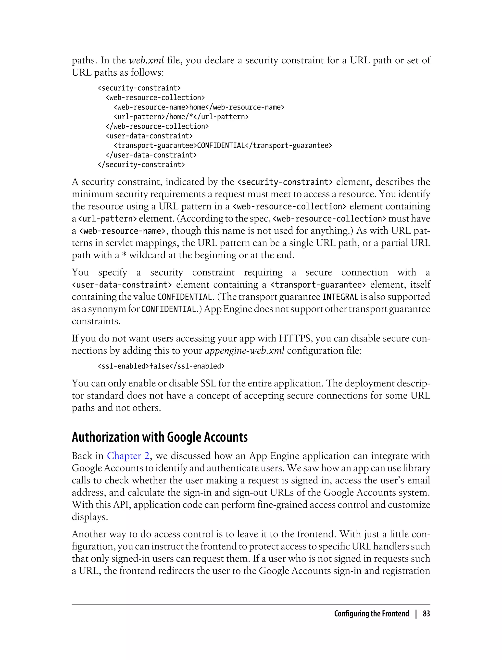 paths. In the web.xml file, you declare a security constraint for a URL path or set of
URL paths as follows:
      <security-constraint>
        <web-resource-collection>
          <web-resource-name>home</web-resource-name>
          <url-pattern>/home/*</url-pattern>
        </web-resource-collection>
        <user-data-constraint>
          <transport-guarantee>CONFIDENTIAL</transport-guarantee>
        </user-data-constraint>
      </security-constraint>

A security constraint, indicated by the <security-constraint> element, describes the
minimum security requirements a request must meet to access a resource. You identify
the resource using a URL pattern in a <web-resource-collection> element containing
a <url-pattern> element. (According to the spec, <web-resource-collection> must have
a <web-resource-name>, though this name is not used for anything.) As with URL pat-
terns in servlet mappings, the URL pattern can be a single URL path, or a partial URL
path with a * wildcard at the beginning or at the end.
You specify a security constraint requiring a secure connection with a
<user-data-constraint> element containing a <transport-guarantee> element, itself
containing the value CONFIDENTIAL. (The transport guarantee INTEGRAL is also supported
as a synonym for CONFIDENTIAL.) App Engine does not support other transport guarantee
constraints.
If you do not want users accessing your app with HTTPS, you can disable secure con-
nections by adding this to your appengine-web.xml configuration file:
      <ssl-enabled>false</ssl-enabled>

You can only enable or disable SSL for the entire application. The deployment descrip-
tor standard does not have a concept of accepting secure connections for some URL
paths and not others.


Authorization with Google Accounts
Back in Chapter 2, we discussed how an App Engine application can integrate with
Google Accounts to identify and authenticate users. We saw how an app can use library
calls to check whether the user making a request is signed in, access the user’s email
address, and calculate the sign-in and sign-out URLs of the Google Accounts system.
With this API, application code can perform fine-grained access control and customize
displays.
Another way to do access control is to leave it to the frontend. With just a little con-
figuration, you can instruct the frontend to protect access to specific URL handlers such
that only signed-in users can request them. If a user who is not signed in requests such
a URL, the frontend redirects the user to the Google Accounts sign-in and registration



                                                                    Configuring the Frontend | 83
 